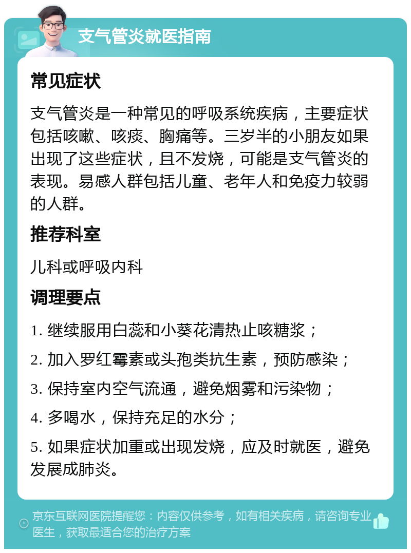 支气管炎就医指南 常见症状 支气管炎是一种常见的呼吸系统疾病，主要症状包括咳嗽、咳痰、胸痛等。三岁半的小朋友如果出现了这些症状，且不发烧，可能是支气管炎的表现。易感人群包括儿童、老年人和免疫力较弱的人群。 推荐科室 儿科或呼吸内科 调理要点 1. 继续服用白蕊和小葵花清热止咳糖浆； 2. 加入罗红霉素或头孢类抗生素，预防感染； 3. 保持室内空气流通，避免烟雾和污染物； 4. 多喝水，保持充足的水分； 5. 如果症状加重或出现发烧，应及时就医，避免发展成肺炎。