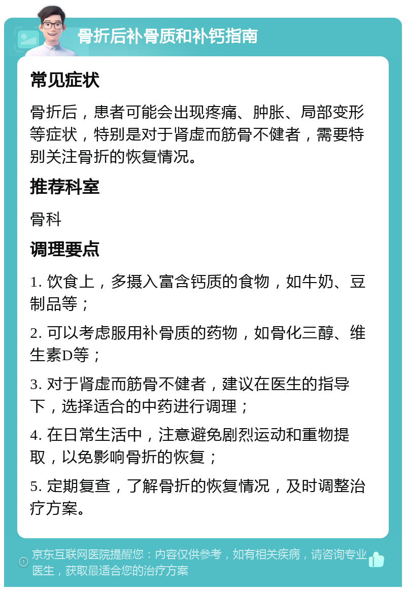 骨折后补骨质和补钙指南 常见症状 骨折后，患者可能会出现疼痛、肿胀、局部变形等症状，特别是对于肾虚而筋骨不健者，需要特别关注骨折的恢复情况。 推荐科室 骨科 调理要点 1. 饮食上，多摄入富含钙质的食物，如牛奶、豆制品等； 2. 可以考虑服用补骨质的药物，如骨化三醇、维生素D等； 3. 对于肾虚而筋骨不健者，建议在医生的指导下，选择适合的中药进行调理； 4. 在日常生活中，注意避免剧烈运动和重物提取，以免影响骨折的恢复； 5. 定期复查，了解骨折的恢复情况，及时调整治疗方案。