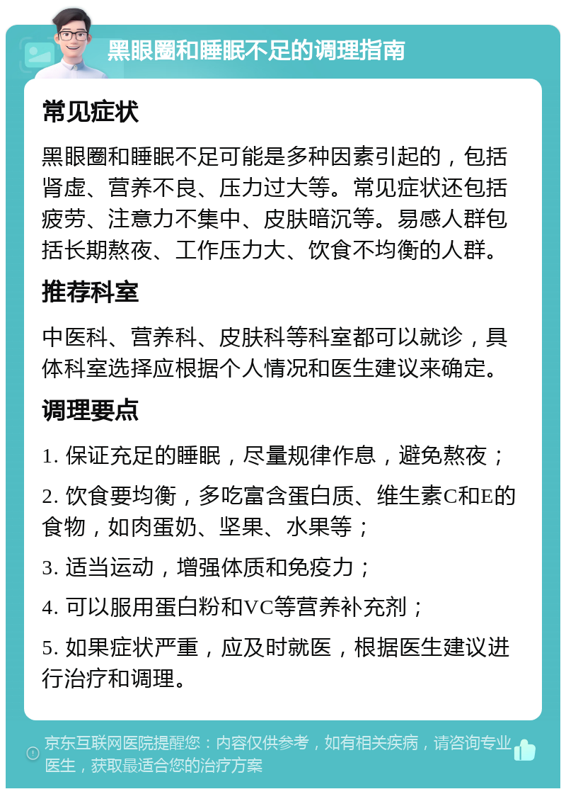 黑眼圈和睡眠不足的调理指南 常见症状 黑眼圈和睡眠不足可能是多种因素引起的，包括肾虚、营养不良、压力过大等。常见症状还包括疲劳、注意力不集中、皮肤暗沉等。易感人群包括长期熬夜、工作压力大、饮食不均衡的人群。 推荐科室 中医科、营养科、皮肤科等科室都可以就诊，具体科室选择应根据个人情况和医生建议来确定。 调理要点 1. 保证充足的睡眠，尽量规律作息，避免熬夜； 2. 饮食要均衡，多吃富含蛋白质、维生素C和E的食物，如肉蛋奶、坚果、水果等； 3. 适当运动，增强体质和免疫力； 4. 可以服用蛋白粉和VC等营养补充剂； 5. 如果症状严重，应及时就医，根据医生建议进行治疗和调理。