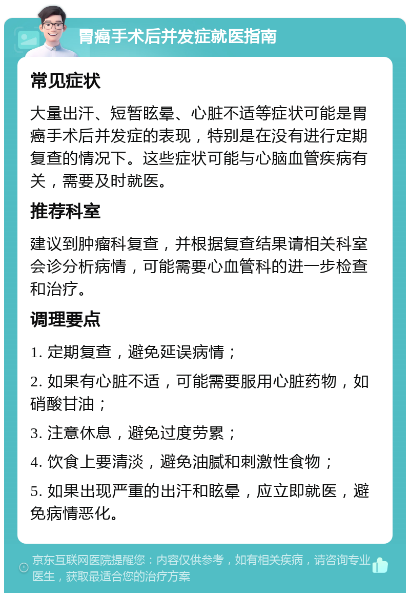 胃癌手术后并发症就医指南 常见症状 大量出汗、短暂眩晕、心脏不适等症状可能是胃癌手术后并发症的表现，特别是在没有进行定期复查的情况下。这些症状可能与心脑血管疾病有关，需要及时就医。 推荐科室 建议到肿瘤科复查，并根据复查结果请相关科室会诊分析病情，可能需要心血管科的进一步检查和治疗。 调理要点 1. 定期复查，避免延误病情； 2. 如果有心脏不适，可能需要服用心脏药物，如硝酸甘油； 3. 注意休息，避免过度劳累； 4. 饮食上要清淡，避免油腻和刺激性食物； 5. 如果出现严重的出汗和眩晕，应立即就医，避免病情恶化。