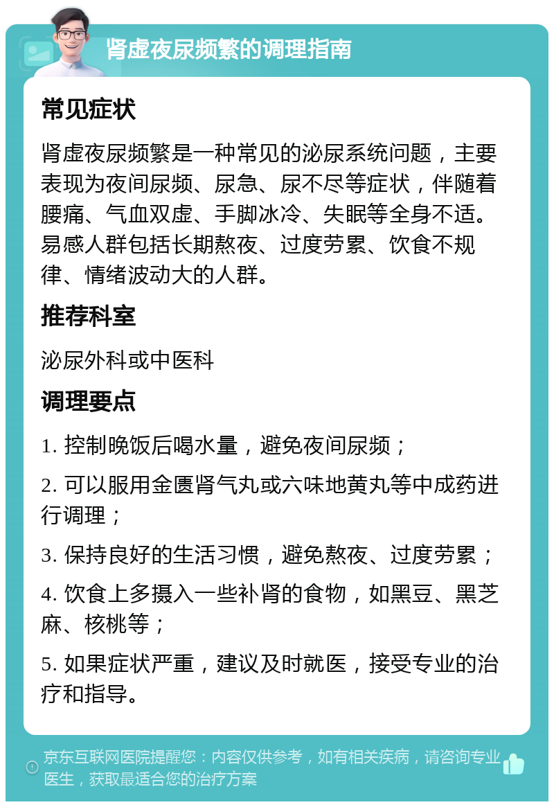 肾虚夜尿频繁的调理指南 常见症状 肾虚夜尿频繁是一种常见的泌尿系统问题，主要表现为夜间尿频、尿急、尿不尽等症状，伴随着腰痛、气血双虚、手脚冰冷、失眠等全身不适。易感人群包括长期熬夜、过度劳累、饮食不规律、情绪波动大的人群。 推荐科室 泌尿外科或中医科 调理要点 1. 控制晚饭后喝水量，避免夜间尿频； 2. 可以服用金匮肾气丸或六味地黄丸等中成药进行调理； 3. 保持良好的生活习惯，避免熬夜、过度劳累； 4. 饮食上多摄入一些补肾的食物，如黑豆、黑芝麻、核桃等； 5. 如果症状严重，建议及时就医，接受专业的治疗和指导。