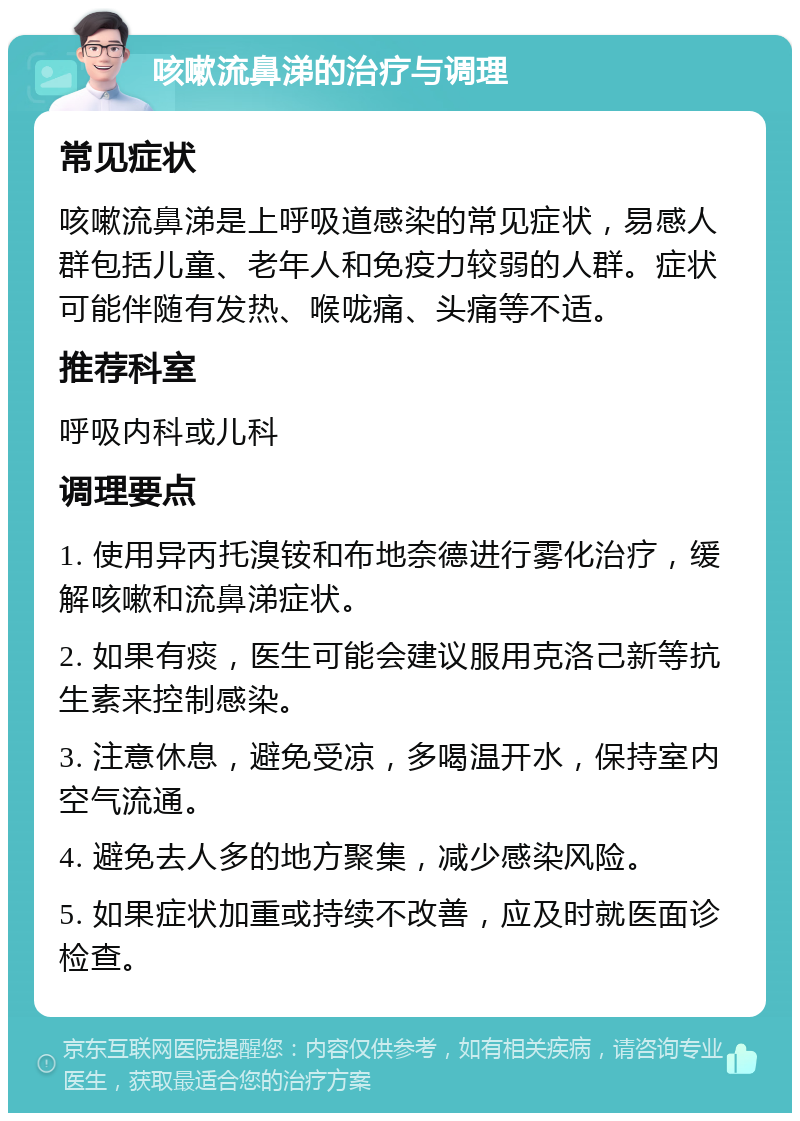 咳嗽流鼻涕的治疗与调理 常见症状 咳嗽流鼻涕是上呼吸道感染的常见症状，易感人群包括儿童、老年人和免疫力较弱的人群。症状可能伴随有发热、喉咙痛、头痛等不适。 推荐科室 呼吸内科或儿科 调理要点 1. 使用异丙托溴铵和布地奈德进行雾化治疗，缓解咳嗽和流鼻涕症状。 2. 如果有痰，医生可能会建议服用克洛己新等抗生素来控制感染。 3. 注意休息，避免受凉，多喝温开水，保持室内空气流通。 4. 避免去人多的地方聚集，减少感染风险。 5. 如果症状加重或持续不改善，应及时就医面诊检查。