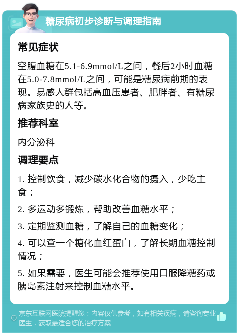 糖尿病初步诊断与调理指南 常见症状 空腹血糖在5.1-6.9mmol/L之间，餐后2小时血糖在5.0-7.8mmol/L之间，可能是糖尿病前期的表现。易感人群包括高血压患者、肥胖者、有糖尿病家族史的人等。 推荐科室 内分泌科 调理要点 1. 控制饮食，减少碳水化合物的摄入，少吃主食； 2. 多运动多锻炼，帮助改善血糖水平； 3. 定期监测血糖，了解自己的血糖变化； 4. 可以查一个糖化血红蛋白，了解长期血糖控制情况； 5. 如果需要，医生可能会推荐使用口服降糖药或胰岛素注射来控制血糖水平。