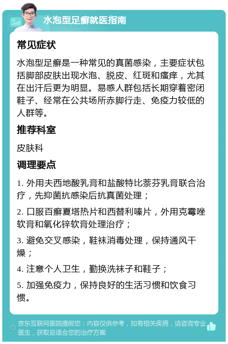 水泡型足癣就医指南 常见症状 水泡型足癣是一种常见的真菌感染，主要症状包括脚部皮肤出现水泡、脱皮、红斑和瘙痒，尤其在出汗后更为明显。易感人群包括长期穿着密闭鞋子、经常在公共场所赤脚行走、免疫力较低的人群等。 推荐科室 皮肤科 调理要点 1. 外用夫西地酸乳膏和盐酸特比萘芬乳膏联合治疗，先抑菌抗感染后抗真菌处理； 2. 口服百癣夏塔热片和西替利嗪片，外用克霉唑软膏和氧化锌软膏处理治疗； 3. 避免交叉感染，鞋袜消毒处理，保持通风干燥； 4. 注意个人卫生，勤换洗袜子和鞋子； 5. 加强免疫力，保持良好的生活习惯和饮食习惯。