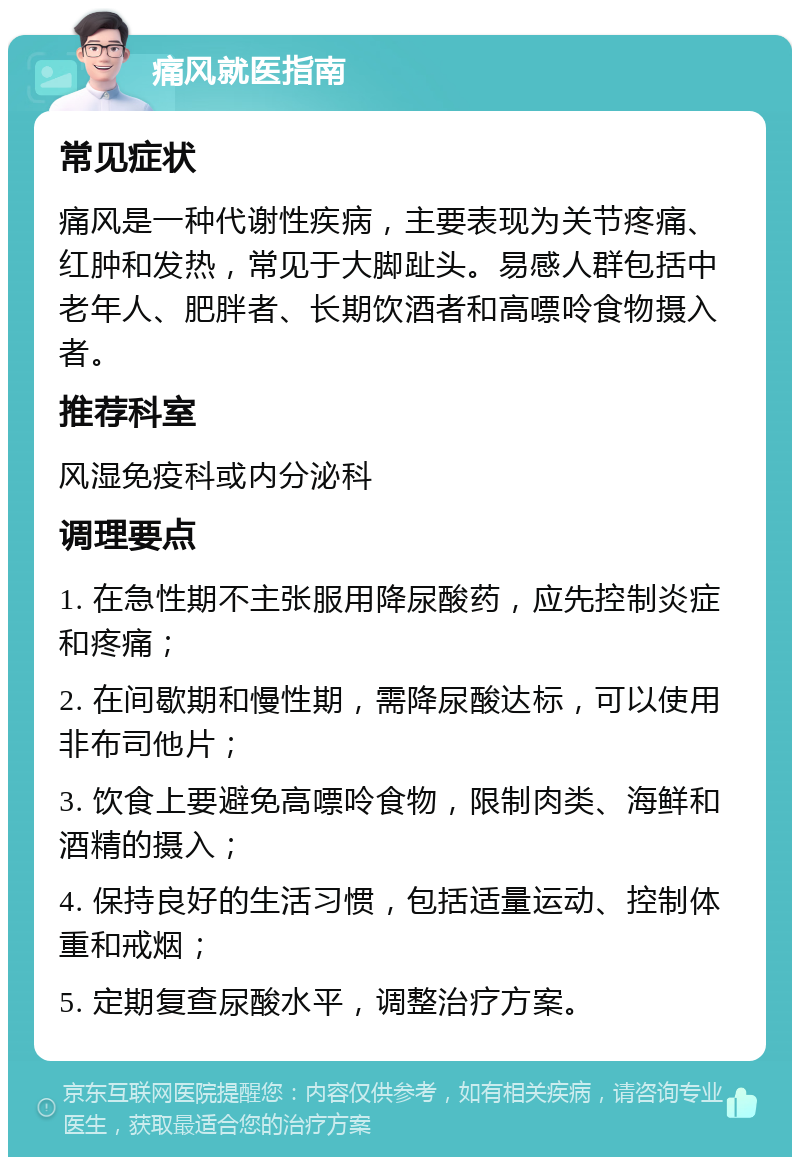 痛风就医指南 常见症状 痛风是一种代谢性疾病，主要表现为关节疼痛、红肿和发热，常见于大脚趾头。易感人群包括中老年人、肥胖者、长期饮酒者和高嘌呤食物摄入者。 推荐科室 风湿免疫科或内分泌科 调理要点 1. 在急性期不主张服用降尿酸药，应先控制炎症和疼痛； 2. 在间歇期和慢性期，需降尿酸达标，可以使用非布司他片； 3. 饮食上要避免高嘌呤食物，限制肉类、海鲜和酒精的摄入； 4. 保持良好的生活习惯，包括适量运动、控制体重和戒烟； 5. 定期复查尿酸水平，调整治疗方案。