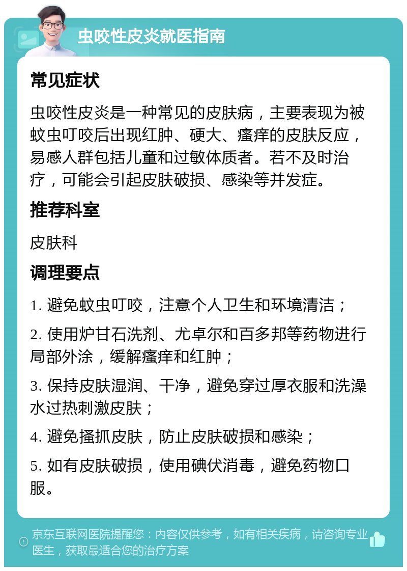 虫咬性皮炎就医指南 常见症状 虫咬性皮炎是一种常见的皮肤病，主要表现为被蚊虫叮咬后出现红肿、硬大、瘙痒的皮肤反应，易感人群包括儿童和过敏体质者。若不及时治疗，可能会引起皮肤破损、感染等并发症。 推荐科室 皮肤科 调理要点 1. 避免蚊虫叮咬，注意个人卫生和环境清洁； 2. 使用炉甘石洗剂、尤卓尔和百多邦等药物进行局部外涂，缓解瘙痒和红肿； 3. 保持皮肤湿润、干净，避免穿过厚衣服和洗澡水过热刺激皮肤； 4. 避免搔抓皮肤，防止皮肤破损和感染； 5. 如有皮肤破损，使用碘伏消毒，避免药物口服。