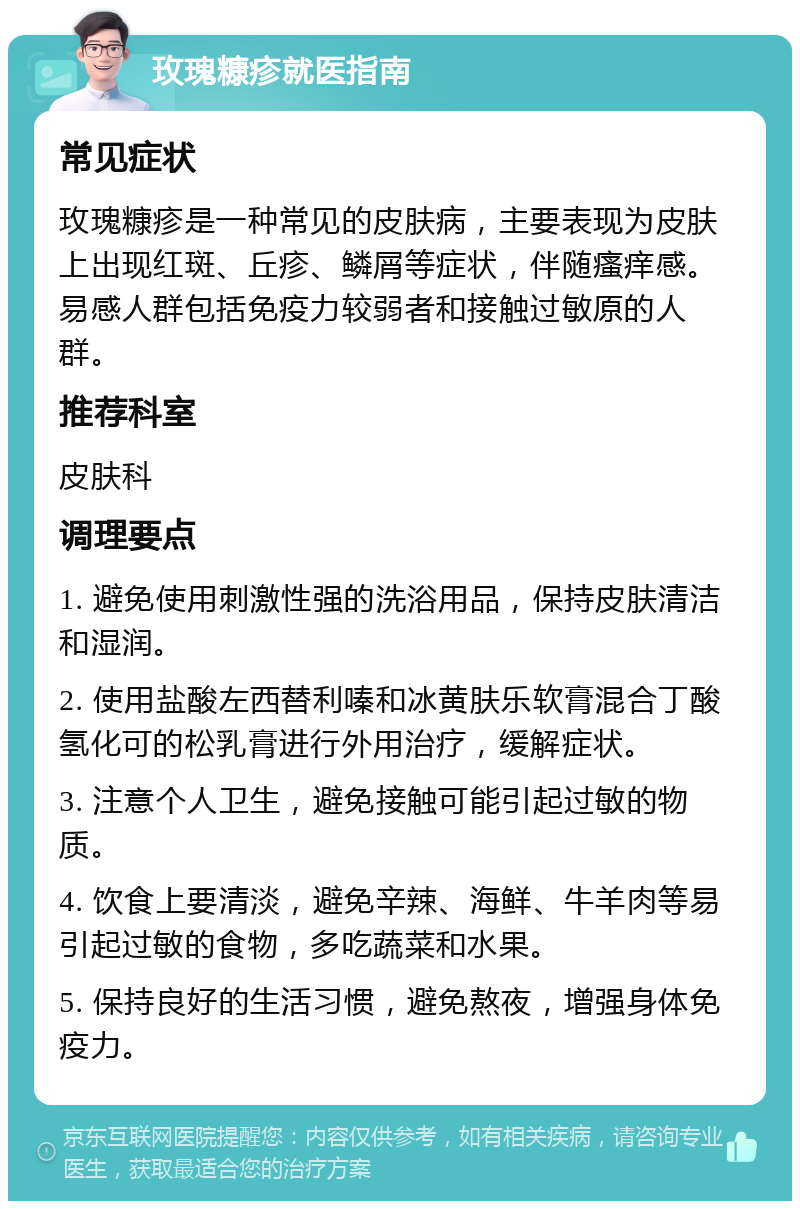 玫瑰糠疹就医指南 常见症状 玫瑰糠疹是一种常见的皮肤病，主要表现为皮肤上出现红斑、丘疹、鳞屑等症状，伴随瘙痒感。易感人群包括免疫力较弱者和接触过敏原的人群。 推荐科室 皮肤科 调理要点 1. 避免使用刺激性强的洗浴用品，保持皮肤清洁和湿润。 2. 使用盐酸左西替利嗪和冰黄肤乐软膏混合丁酸氢化可的松乳膏进行外用治疗，缓解症状。 3. 注意个人卫生，避免接触可能引起过敏的物质。 4. 饮食上要清淡，避免辛辣、海鲜、牛羊肉等易引起过敏的食物，多吃蔬菜和水果。 5. 保持良好的生活习惯，避免熬夜，增强身体免疫力。