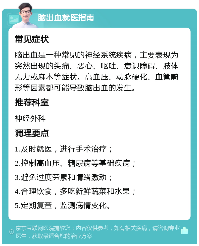 脑出血就医指南 常见症状 脑出血是一种常见的神经系统疾病，主要表现为突然出现的头痛、恶心、呕吐、意识障碍、肢体无力或麻木等症状。高血压、动脉硬化、血管畸形等因素都可能导致脑出血的发生。 推荐科室 神经外科 调理要点 1.及时就医，进行手术治疗； 2.控制高血压、糖尿病等基础疾病； 3.避免过度劳累和情绪激动； 4.合理饮食，多吃新鲜蔬菜和水果； 5.定期复查，监测病情变化。