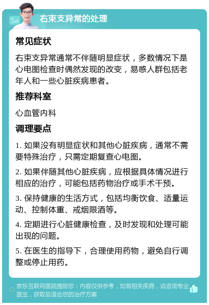 右束支异常的处理 常见症状 右束支异常通常不伴随明显症状，多数情况下是心电图检查时偶然发现的改变，易感人群包括老年人和一些心脏疾病患者。 推荐科室 心血管内科 调理要点 1. 如果没有明显症状和其他心脏疾病，通常不需要特殊治疗，只需定期复查心电图。 2. 如果伴随其他心脏疾病，应根据具体情况进行相应的治疗，可能包括药物治疗或手术干预。 3. 保持健康的生活方式，包括均衡饮食、适量运动、控制体重、戒烟限酒等。 4. 定期进行心脏健康检查，及时发现和处理可能出现的问题。 5. 在医生的指导下，合理使用药物，避免自行调整或停止用药。