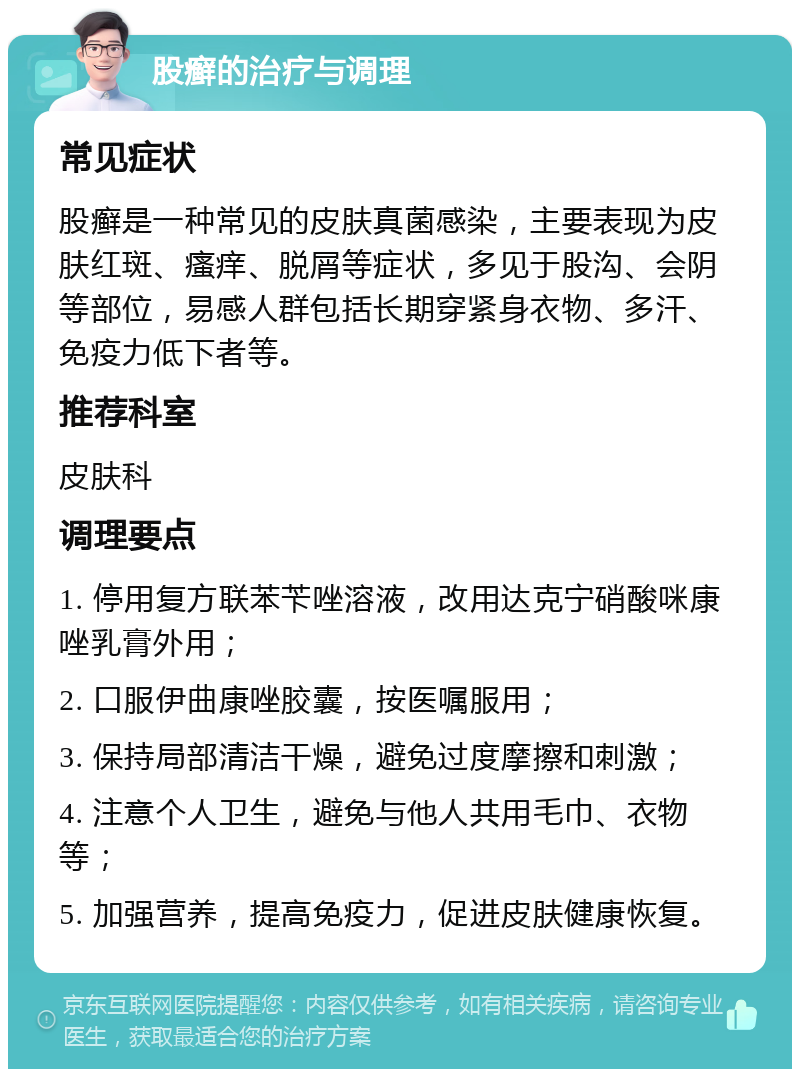 股癣的治疗与调理 常见症状 股癣是一种常见的皮肤真菌感染，主要表现为皮肤红斑、瘙痒、脱屑等症状，多见于股沟、会阴等部位，易感人群包括长期穿紧身衣物、多汗、免疫力低下者等。 推荐科室 皮肤科 调理要点 1. 停用复方联苯苄唑溶液，改用达克宁硝酸咪康唑乳膏外用； 2. 口服伊曲康唑胶囊，按医嘱服用； 3. 保持局部清洁干燥，避免过度摩擦和刺激； 4. 注意个人卫生，避免与他人共用毛巾、衣物等； 5. 加强营养，提高免疫力，促进皮肤健康恢复。