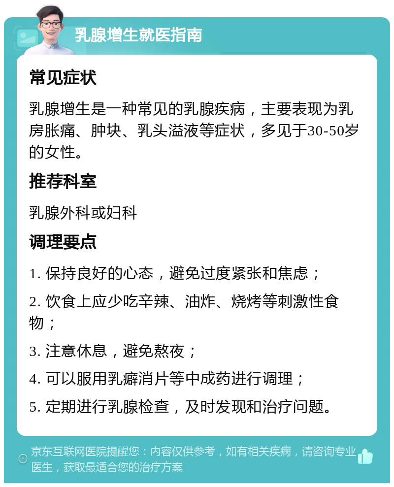 乳腺增生就医指南 常见症状 乳腺增生是一种常见的乳腺疾病，主要表现为乳房胀痛、肿块、乳头溢液等症状，多见于30-50岁的女性。 推荐科室 乳腺外科或妇科 调理要点 1. 保持良好的心态，避免过度紧张和焦虑； 2. 饮食上应少吃辛辣、油炸、烧烤等刺激性食物； 3. 注意休息，避免熬夜； 4. 可以服用乳癖消片等中成药进行调理； 5. 定期进行乳腺检查，及时发现和治疗问题。