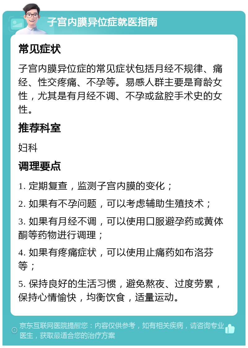 子宫内膜异位症就医指南 常见症状 子宫内膜异位症的常见症状包括月经不规律、痛经、性交疼痛、不孕等。易感人群主要是育龄女性，尤其是有月经不调、不孕或盆腔手术史的女性。 推荐科室 妇科 调理要点 1. 定期复查，监测子宫内膜的变化； 2. 如果有不孕问题，可以考虑辅助生殖技术； 3. 如果有月经不调，可以使用口服避孕药或黄体酮等药物进行调理； 4. 如果有疼痛症状，可以使用止痛药如布洛芬等； 5. 保持良好的生活习惯，避免熬夜、过度劳累，保持心情愉快，均衡饮食，适量运动。