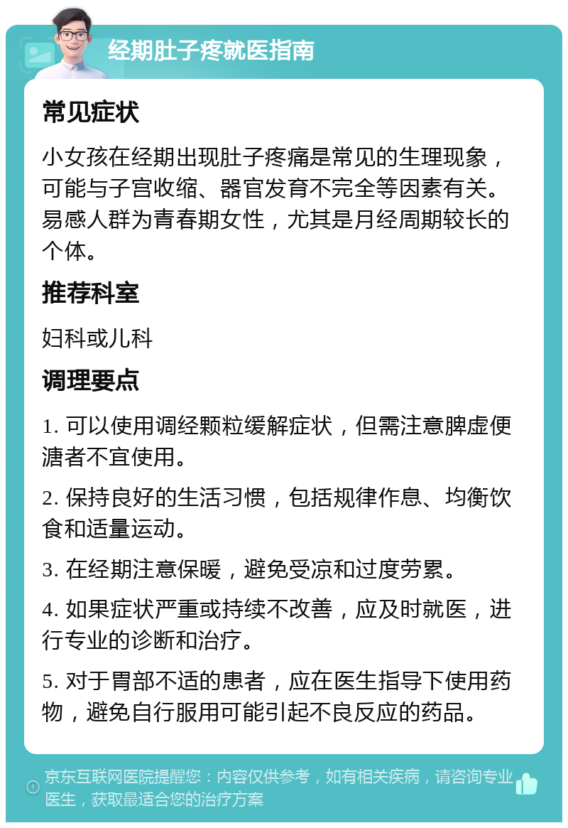 经期肚子疼就医指南 常见症状 小女孩在经期出现肚子疼痛是常见的生理现象，可能与子宫收缩、器官发育不完全等因素有关。易感人群为青春期女性，尤其是月经周期较长的个体。 推荐科室 妇科或儿科 调理要点 1. 可以使用调经颗粒缓解症状，但需注意脾虚便溏者不宜使用。 2. 保持良好的生活习惯，包括规律作息、均衡饮食和适量运动。 3. 在经期注意保暖，避免受凉和过度劳累。 4. 如果症状严重或持续不改善，应及时就医，进行专业的诊断和治疗。 5. 对于胃部不适的患者，应在医生指导下使用药物，避免自行服用可能引起不良反应的药品。