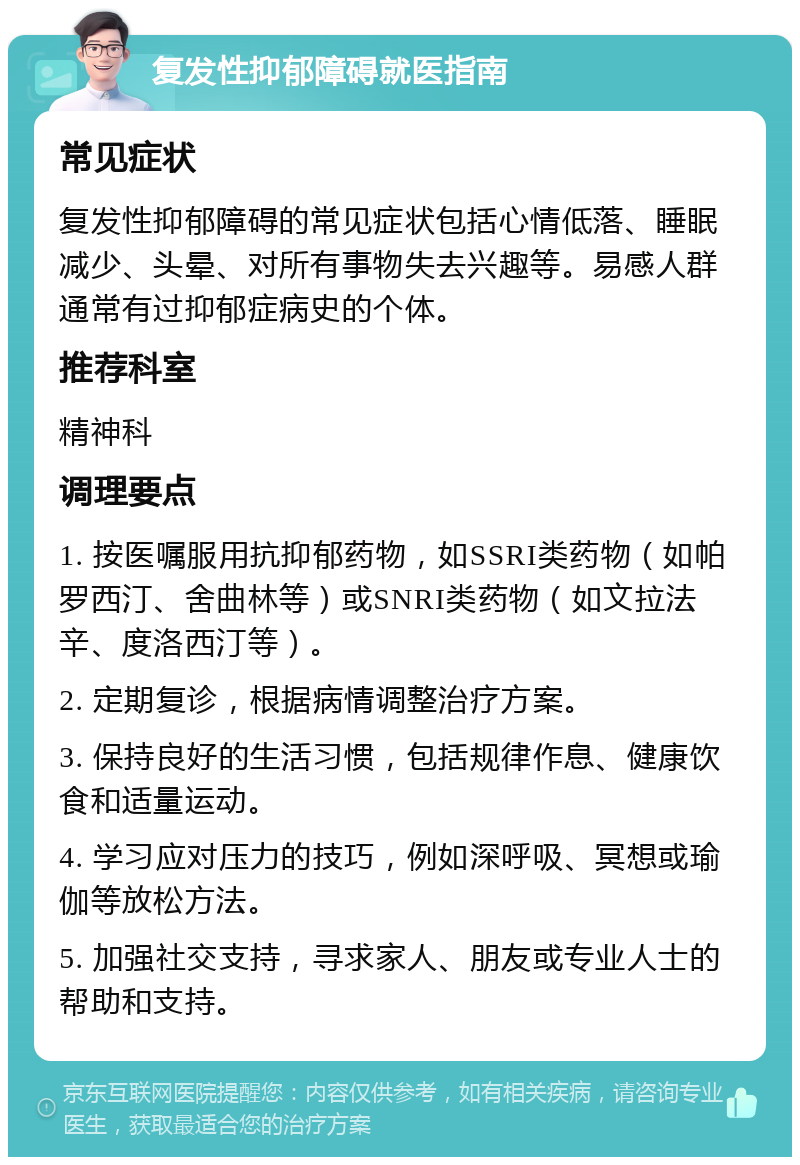 复发性抑郁障碍就医指南 常见症状 复发性抑郁障碍的常见症状包括心情低落、睡眠减少、头晕、对所有事物失去兴趣等。易感人群通常有过抑郁症病史的个体。 推荐科室 精神科 调理要点 1. 按医嘱服用抗抑郁药物，如SSRI类药物（如帕罗西汀、舍曲林等）或SNRI类药物（如文拉法辛、度洛西汀等）。 2. 定期复诊，根据病情调整治疗方案。 3. 保持良好的生活习惯，包括规律作息、健康饮食和适量运动。 4. 学习应对压力的技巧，例如深呼吸、冥想或瑜伽等放松方法。 5. 加强社交支持，寻求家人、朋友或专业人士的帮助和支持。