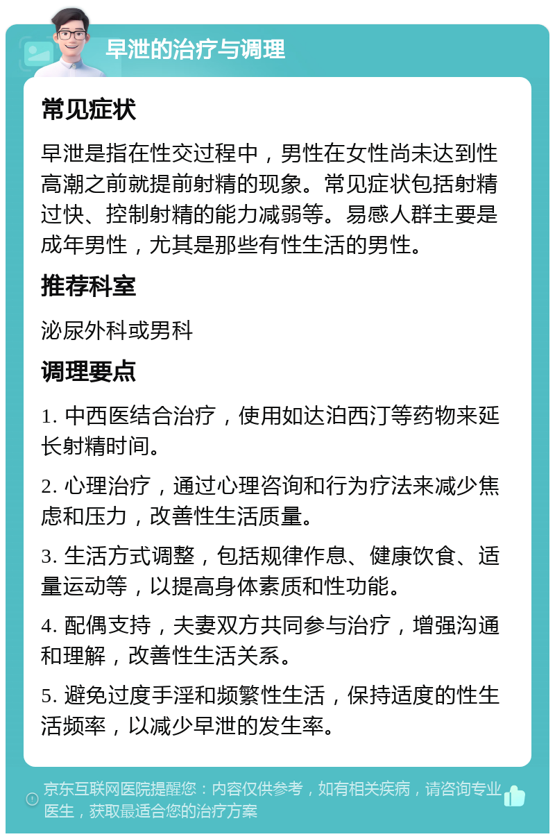 早泄的治疗与调理 常见症状 早泄是指在性交过程中，男性在女性尚未达到性高潮之前就提前射精的现象。常见症状包括射精过快、控制射精的能力减弱等。易感人群主要是成年男性，尤其是那些有性生活的男性。 推荐科室 泌尿外科或男科 调理要点 1. 中西医结合治疗，使用如达泊西汀等药物来延长射精时间。 2. 心理治疗，通过心理咨询和行为疗法来减少焦虑和压力，改善性生活质量。 3. 生活方式调整，包括规律作息、健康饮食、适量运动等，以提高身体素质和性功能。 4. 配偶支持，夫妻双方共同参与治疗，增强沟通和理解，改善性生活关系。 5. 避免过度手淫和频繁性生活，保持适度的性生活频率，以减少早泄的发生率。