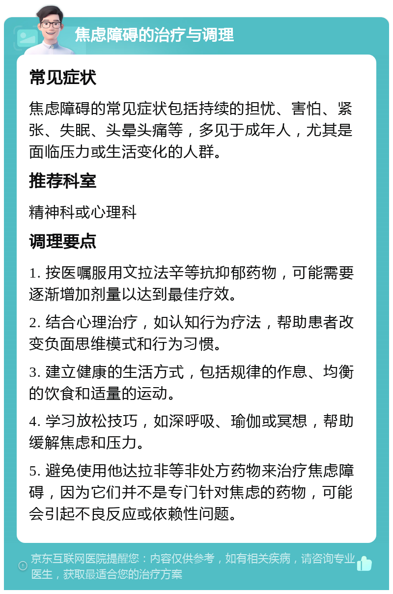 焦虑障碍的治疗与调理 常见症状 焦虑障碍的常见症状包括持续的担忧、害怕、紧张、失眠、头晕头痛等，多见于成年人，尤其是面临压力或生活变化的人群。 推荐科室 精神科或心理科 调理要点 1. 按医嘱服用文拉法辛等抗抑郁药物，可能需要逐渐增加剂量以达到最佳疗效。 2. 结合心理治疗，如认知行为疗法，帮助患者改变负面思维模式和行为习惯。 3. 建立健康的生活方式，包括规律的作息、均衡的饮食和适量的运动。 4. 学习放松技巧，如深呼吸、瑜伽或冥想，帮助缓解焦虑和压力。 5. 避免使用他达拉非等非处方药物来治疗焦虑障碍，因为它们并不是专门针对焦虑的药物，可能会引起不良反应或依赖性问题。