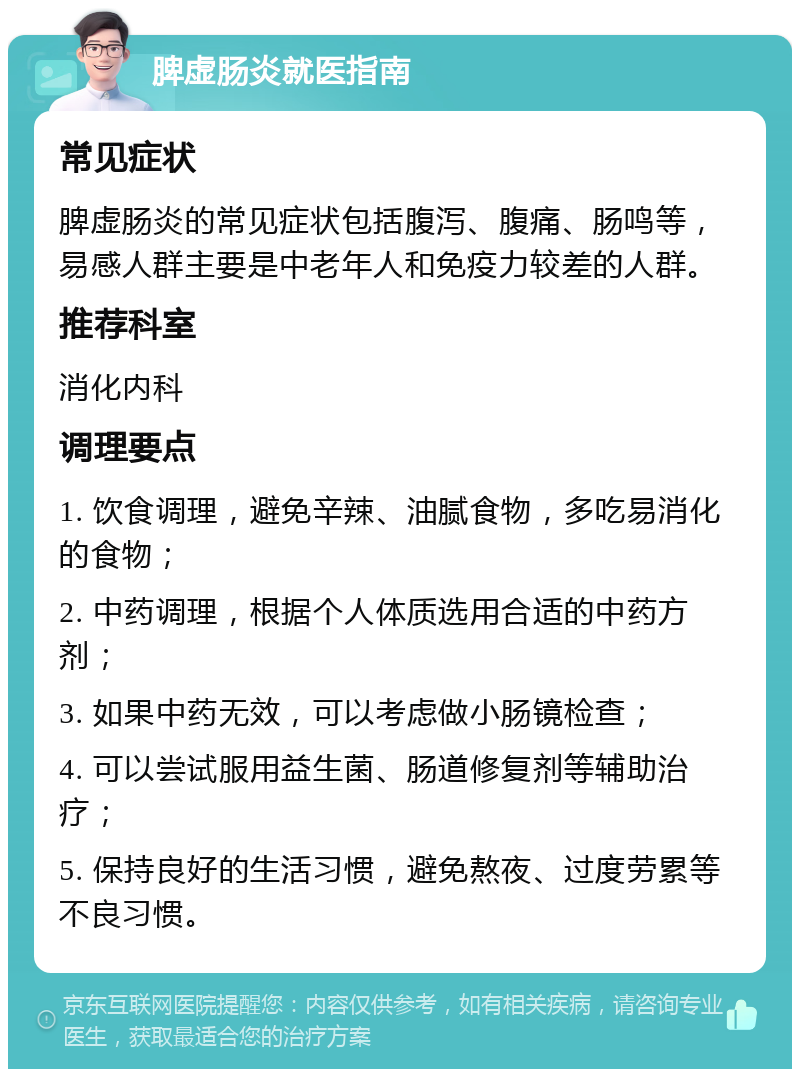 脾虚肠炎就医指南 常见症状 脾虚肠炎的常见症状包括腹泻、腹痛、肠鸣等，易感人群主要是中老年人和免疫力较差的人群。 推荐科室 消化内科 调理要点 1. 饮食调理，避免辛辣、油腻食物，多吃易消化的食物； 2. 中药调理，根据个人体质选用合适的中药方剂； 3. 如果中药无效，可以考虑做小肠镜检查； 4. 可以尝试服用益生菌、肠道修复剂等辅助治疗； 5. 保持良好的生活习惯，避免熬夜、过度劳累等不良习惯。