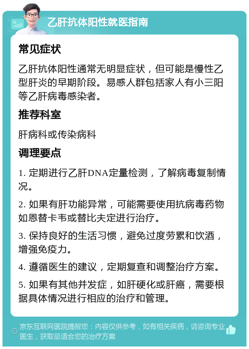 乙肝抗体阳性就医指南 常见症状 乙肝抗体阳性通常无明显症状，但可能是慢性乙型肝炎的早期阶段。易感人群包括家人有小三阳等乙肝病毒感染者。 推荐科室 肝病科或传染病科 调理要点 1. 定期进行乙肝DNA定量检测，了解病毒复制情况。 2. 如果有肝功能异常，可能需要使用抗病毒药物如恩替卡韦或替比夫定进行治疗。 3. 保持良好的生活习惯，避免过度劳累和饮酒，增强免疫力。 4. 遵循医生的建议，定期复查和调整治疗方案。 5. 如果有其他并发症，如肝硬化或肝癌，需要根据具体情况进行相应的治疗和管理。