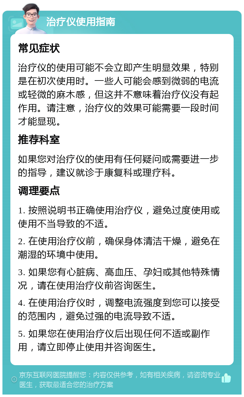 治疗仪使用指南 常见症状 治疗仪的使用可能不会立即产生明显效果，特别是在初次使用时。一些人可能会感到微弱的电流或轻微的麻木感，但这并不意味着治疗仪没有起作用。请注意，治疗仪的效果可能需要一段时间才能显现。 推荐科室 如果您对治疗仪的使用有任何疑问或需要进一步的指导，建议就诊于康复科或理疗科。 调理要点 1. 按照说明书正确使用治疗仪，避免过度使用或使用不当导致的不适。 2. 在使用治疗仪前，确保身体清洁干燥，避免在潮湿的环境中使用。 3. 如果您有心脏病、高血压、孕妇或其他特殊情况，请在使用治疗仪前咨询医生。 4. 在使用治疗仪时，调整电流强度到您可以接受的范围内，避免过强的电流导致不适。 5. 如果您在使用治疗仪后出现任何不适或副作用，请立即停止使用并咨询医生。