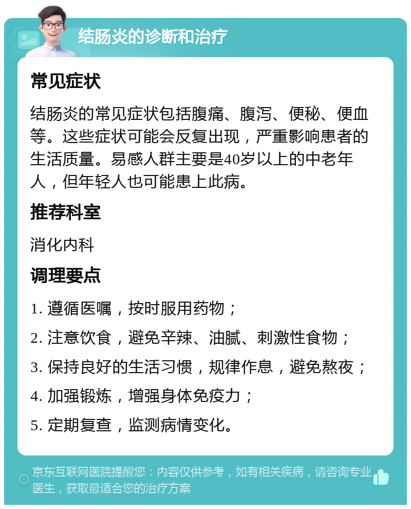 结肠炎的诊断和治疗 常见症状 结肠炎的常见症状包括腹痛、腹泻、便秘、便血等。这些症状可能会反复出现，严重影响患者的生活质量。易感人群主要是40岁以上的中老年人，但年轻人也可能患上此病。 推荐科室 消化内科 调理要点 1. 遵循医嘱，按时服用药物； 2. 注意饮食，避免辛辣、油腻、刺激性食物； 3. 保持良好的生活习惯，规律作息，避免熬夜； 4. 加强锻炼，增强身体免疫力； 5. 定期复查，监测病情变化。