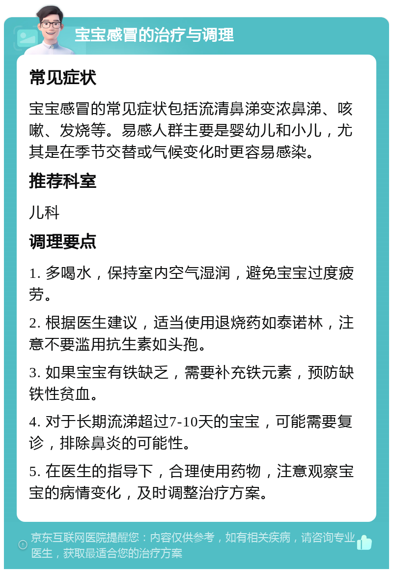 宝宝感冒的治疗与调理 常见症状 宝宝感冒的常见症状包括流清鼻涕变浓鼻涕、咳嗽、发烧等。易感人群主要是婴幼儿和小儿，尤其是在季节交替或气候变化时更容易感染。 推荐科室 儿科 调理要点 1. 多喝水，保持室内空气湿润，避免宝宝过度疲劳。 2. 根据医生建议，适当使用退烧药如泰诺林，注意不要滥用抗生素如头孢。 3. 如果宝宝有铁缺乏，需要补充铁元素，预防缺铁性贫血。 4. 对于长期流涕超过7-10天的宝宝，可能需要复诊，排除鼻炎的可能性。 5. 在医生的指导下，合理使用药物，注意观察宝宝的病情变化，及时调整治疗方案。