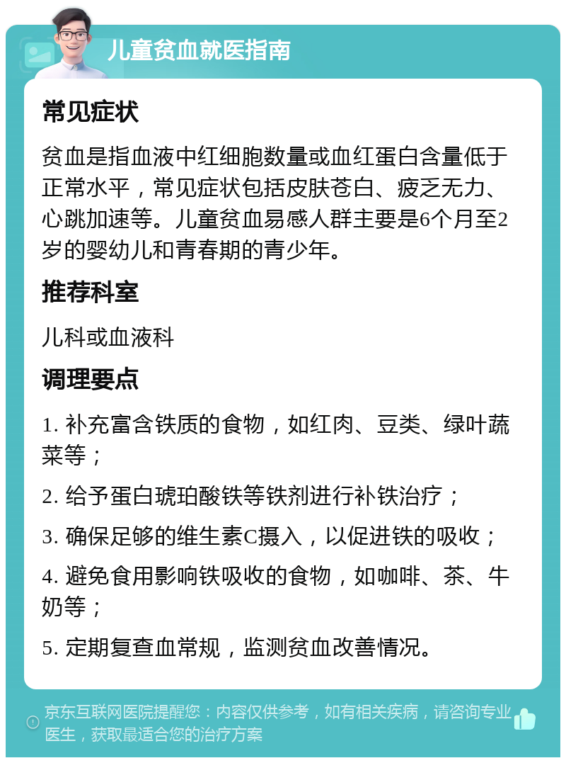 儿童贫血就医指南 常见症状 贫血是指血液中红细胞数量或血红蛋白含量低于正常水平，常见症状包括皮肤苍白、疲乏无力、心跳加速等。儿童贫血易感人群主要是6个月至2岁的婴幼儿和青春期的青少年。 推荐科室 儿科或血液科 调理要点 1. 补充富含铁质的食物，如红肉、豆类、绿叶蔬菜等； 2. 给予蛋白琥珀酸铁等铁剂进行补铁治疗； 3. 确保足够的维生素C摄入，以促进铁的吸收； 4. 避免食用影响铁吸收的食物，如咖啡、茶、牛奶等； 5. 定期复查血常规，监测贫血改善情况。