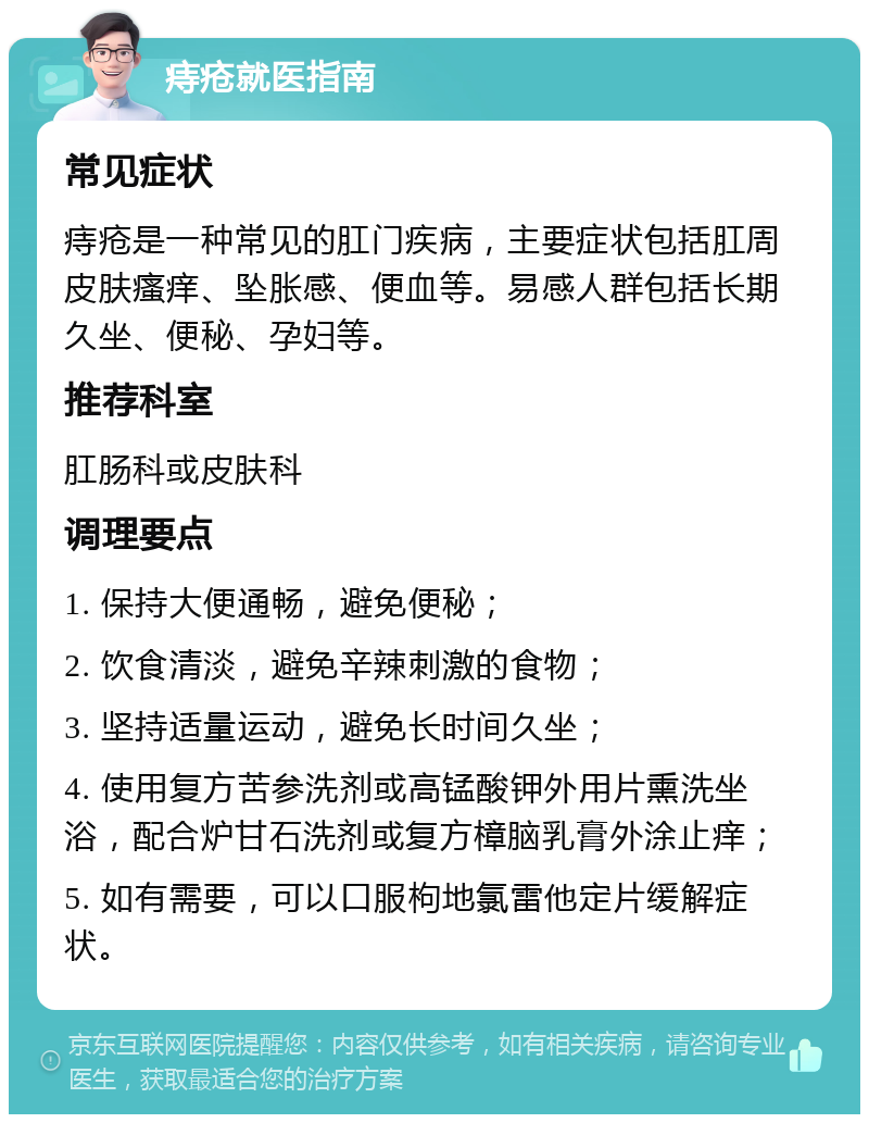 痔疮就医指南 常见症状 痔疮是一种常见的肛门疾病，主要症状包括肛周皮肤瘙痒、坠胀感、便血等。易感人群包括长期久坐、便秘、孕妇等。 推荐科室 肛肠科或皮肤科 调理要点 1. 保持大便通畅，避免便秘； 2. 饮食清淡，避免辛辣刺激的食物； 3. 坚持适量运动，避免长时间久坐； 4. 使用复方苦参洗剂或高锰酸钾外用片熏洗坐浴，配合炉甘石洗剂或复方樟脑乳膏外涂止痒； 5. 如有需要，可以口服枸地氯雷他定片缓解症状。