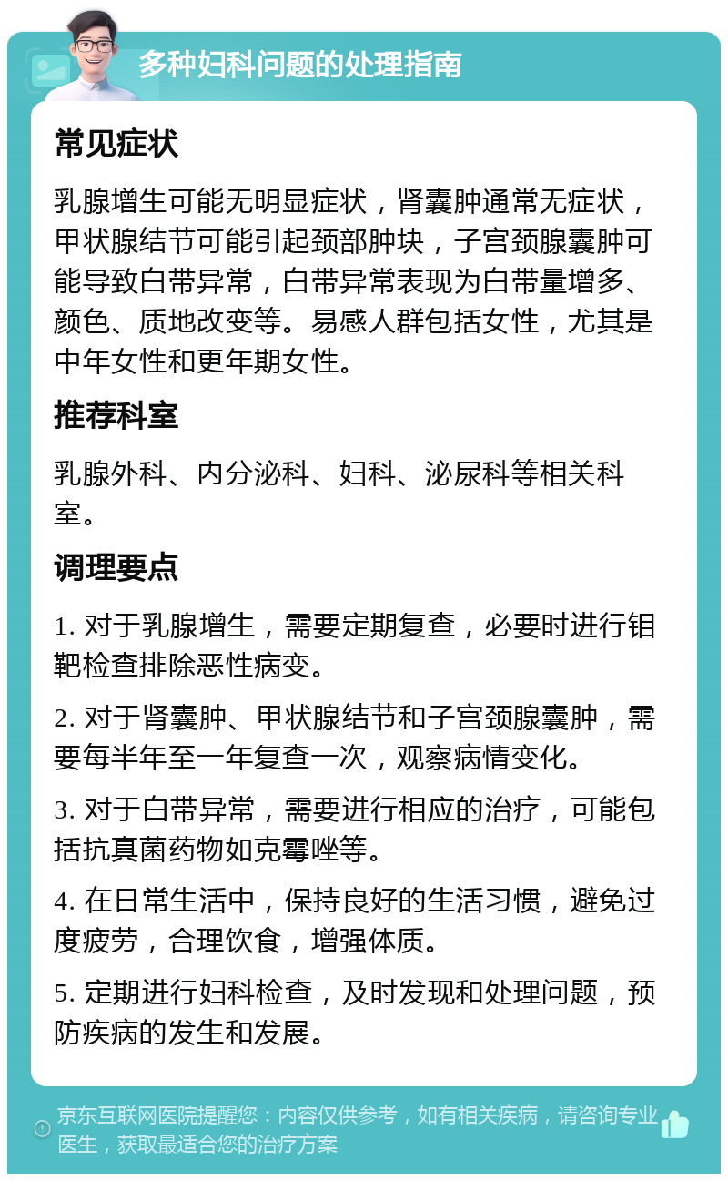 多种妇科问题的处理指南 常见症状 乳腺增生可能无明显症状，肾囊肿通常无症状，甲状腺结节可能引起颈部肿块，子宫颈腺囊肿可能导致白带异常，白带异常表现为白带量增多、颜色、质地改变等。易感人群包括女性，尤其是中年女性和更年期女性。 推荐科室 乳腺外科、内分泌科、妇科、泌尿科等相关科室。 调理要点 1. 对于乳腺增生，需要定期复查，必要时进行钼靶检查排除恶性病变。 2. 对于肾囊肿、甲状腺结节和子宫颈腺囊肿，需要每半年至一年复查一次，观察病情变化。 3. 对于白带异常，需要进行相应的治疗，可能包括抗真菌药物如克霉唑等。 4. 在日常生活中，保持良好的生活习惯，避免过度疲劳，合理饮食，增强体质。 5. 定期进行妇科检查，及时发现和处理问题，预防疾病的发生和发展。