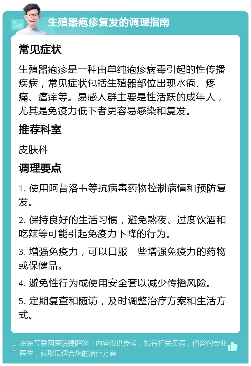 生殖器疱疹复发的调理指南 常见症状 生殖器疱疹是一种由单纯疱疹病毒引起的性传播疾病，常见症状包括生殖器部位出现水疱、疼痛、瘙痒等。易感人群主要是性活跃的成年人，尤其是免疫力低下者更容易感染和复发。 推荐科室 皮肤科 调理要点 1. 使用阿昔洛韦等抗病毒药物控制病情和预防复发。 2. 保持良好的生活习惯，避免熬夜、过度饮酒和吃辣等可能引起免疫力下降的行为。 3. 增强免疫力，可以口服一些增强免疫力的药物或保健品。 4. 避免性行为或使用安全套以减少传播风险。 5. 定期复查和随访，及时调整治疗方案和生活方式。