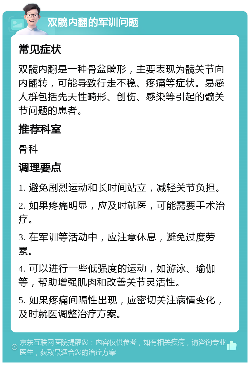 双髋内翻的军训问题 常见症状 双髋内翻是一种骨盆畸形，主要表现为髋关节向内翻转，可能导致行走不稳、疼痛等症状。易感人群包括先天性畸形、创伤、感染等引起的髋关节问题的患者。 推荐科室 骨科 调理要点 1. 避免剧烈运动和长时间站立，减轻关节负担。 2. 如果疼痛明显，应及时就医，可能需要手术治疗。 3. 在军训等活动中，应注意休息，避免过度劳累。 4. 可以进行一些低强度的运动，如游泳、瑜伽等，帮助增强肌肉和改善关节灵活性。 5. 如果疼痛间隔性出现，应密切关注病情变化，及时就医调整治疗方案。