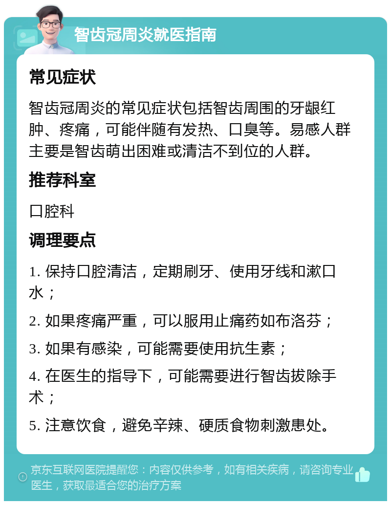 智齿冠周炎就医指南 常见症状 智齿冠周炎的常见症状包括智齿周围的牙龈红肿、疼痛，可能伴随有发热、口臭等。易感人群主要是智齿萌出困难或清洁不到位的人群。 推荐科室 口腔科 调理要点 1. 保持口腔清洁，定期刷牙、使用牙线和漱口水； 2. 如果疼痛严重，可以服用止痛药如布洛芬； 3. 如果有感染，可能需要使用抗生素； 4. 在医生的指导下，可能需要进行智齿拔除手术； 5. 注意饮食，避免辛辣、硬质食物刺激患处。