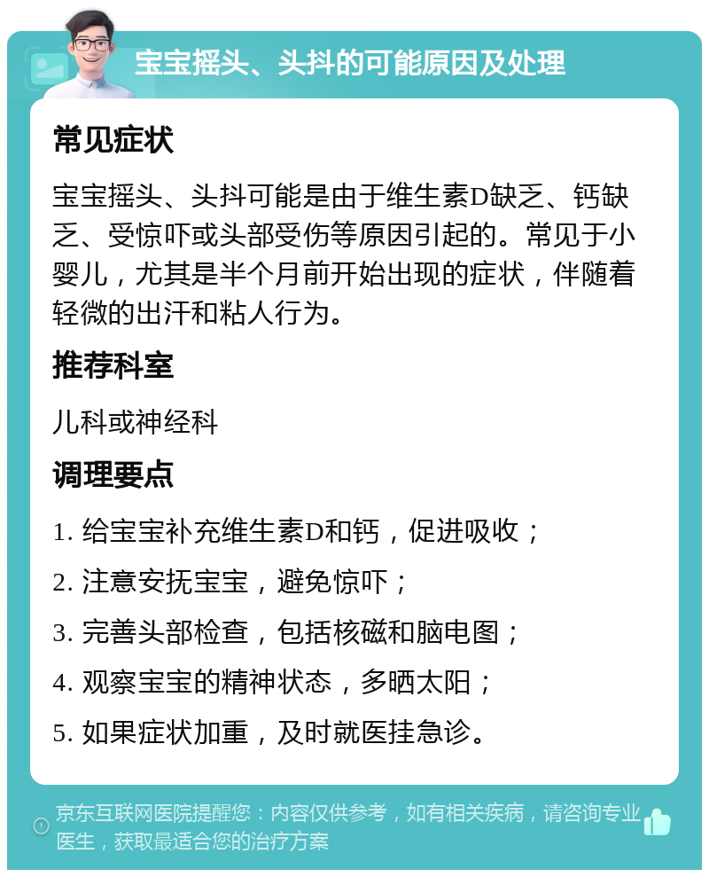 宝宝摇头、头抖的可能原因及处理 常见症状 宝宝摇头、头抖可能是由于维生素D缺乏、钙缺乏、受惊吓或头部受伤等原因引起的。常见于小婴儿，尤其是半个月前开始出现的症状，伴随着轻微的出汗和粘人行为。 推荐科室 儿科或神经科 调理要点 1. 给宝宝补充维生素D和钙，促进吸收； 2. 注意安抚宝宝，避免惊吓； 3. 完善头部检查，包括核磁和脑电图； 4. 观察宝宝的精神状态，多晒太阳； 5. 如果症状加重，及时就医挂急诊。