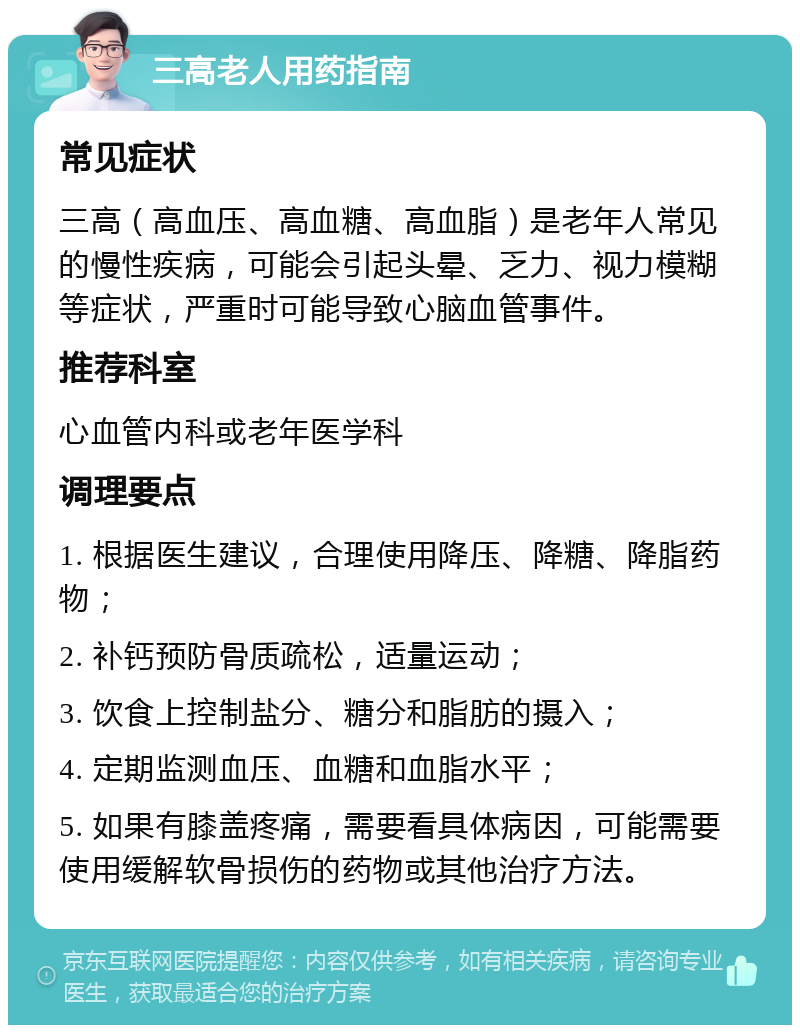 三高老人用药指南 常见症状 三高（高血压、高血糖、高血脂）是老年人常见的慢性疾病，可能会引起头晕、乏力、视力模糊等症状，严重时可能导致心脑血管事件。 推荐科室 心血管内科或老年医学科 调理要点 1. 根据医生建议，合理使用降压、降糖、降脂药物； 2. 补钙预防骨质疏松，适量运动； 3. 饮食上控制盐分、糖分和脂肪的摄入； 4. 定期监测血压、血糖和血脂水平； 5. 如果有膝盖疼痛，需要看具体病因，可能需要使用缓解软骨损伤的药物或其他治疗方法。