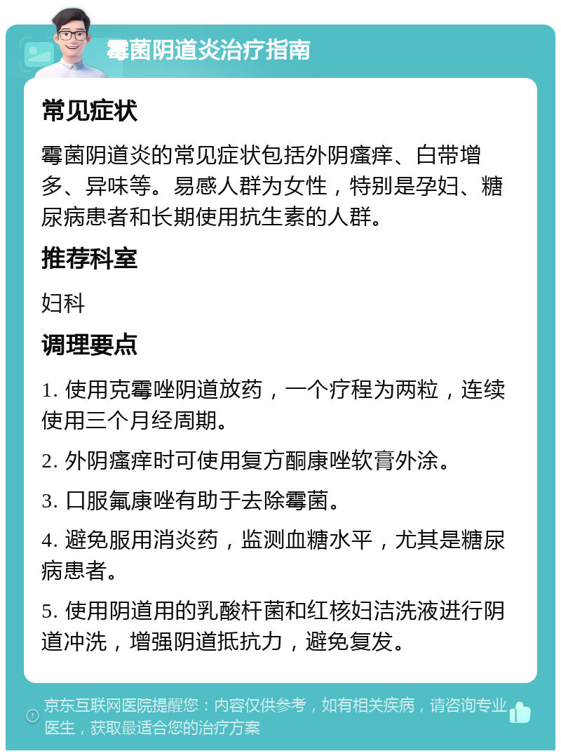 霉菌阴道炎治疗指南 常见症状 霉菌阴道炎的常见症状包括外阴瘙痒、白带增多、异味等。易感人群为女性，特别是孕妇、糖尿病患者和长期使用抗生素的人群。 推荐科室 妇科 调理要点 1. 使用克霉唑阴道放药，一个疗程为两粒，连续使用三个月经周期。 2. 外阴瘙痒时可使用复方酮康唑软膏外涂。 3. 口服氟康唑有助于去除霉菌。 4. 避免服用消炎药，监测血糖水平，尤其是糖尿病患者。 5. 使用阴道用的乳酸杆菌和红核妇洁洗液进行阴道冲洗，增强阴道抵抗力，避免复发。