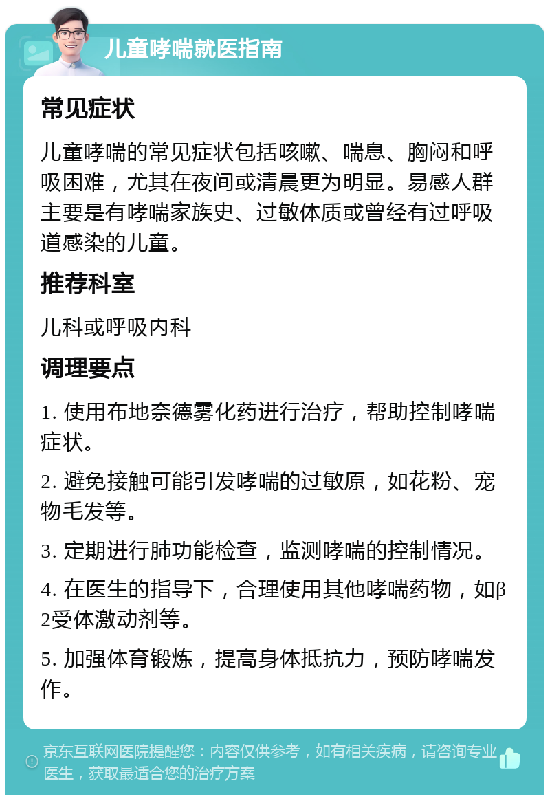 儿童哮喘就医指南 常见症状 儿童哮喘的常见症状包括咳嗽、喘息、胸闷和呼吸困难，尤其在夜间或清晨更为明显。易感人群主要是有哮喘家族史、过敏体质或曾经有过呼吸道感染的儿童。 推荐科室 儿科或呼吸内科 调理要点 1. 使用布地奈德雾化药进行治疗，帮助控制哮喘症状。 2. 避免接触可能引发哮喘的过敏原，如花粉、宠物毛发等。 3. 定期进行肺功能检查，监测哮喘的控制情况。 4. 在医生的指导下，合理使用其他哮喘药物，如β2受体激动剂等。 5. 加强体育锻炼，提高身体抵抗力，预防哮喘发作。