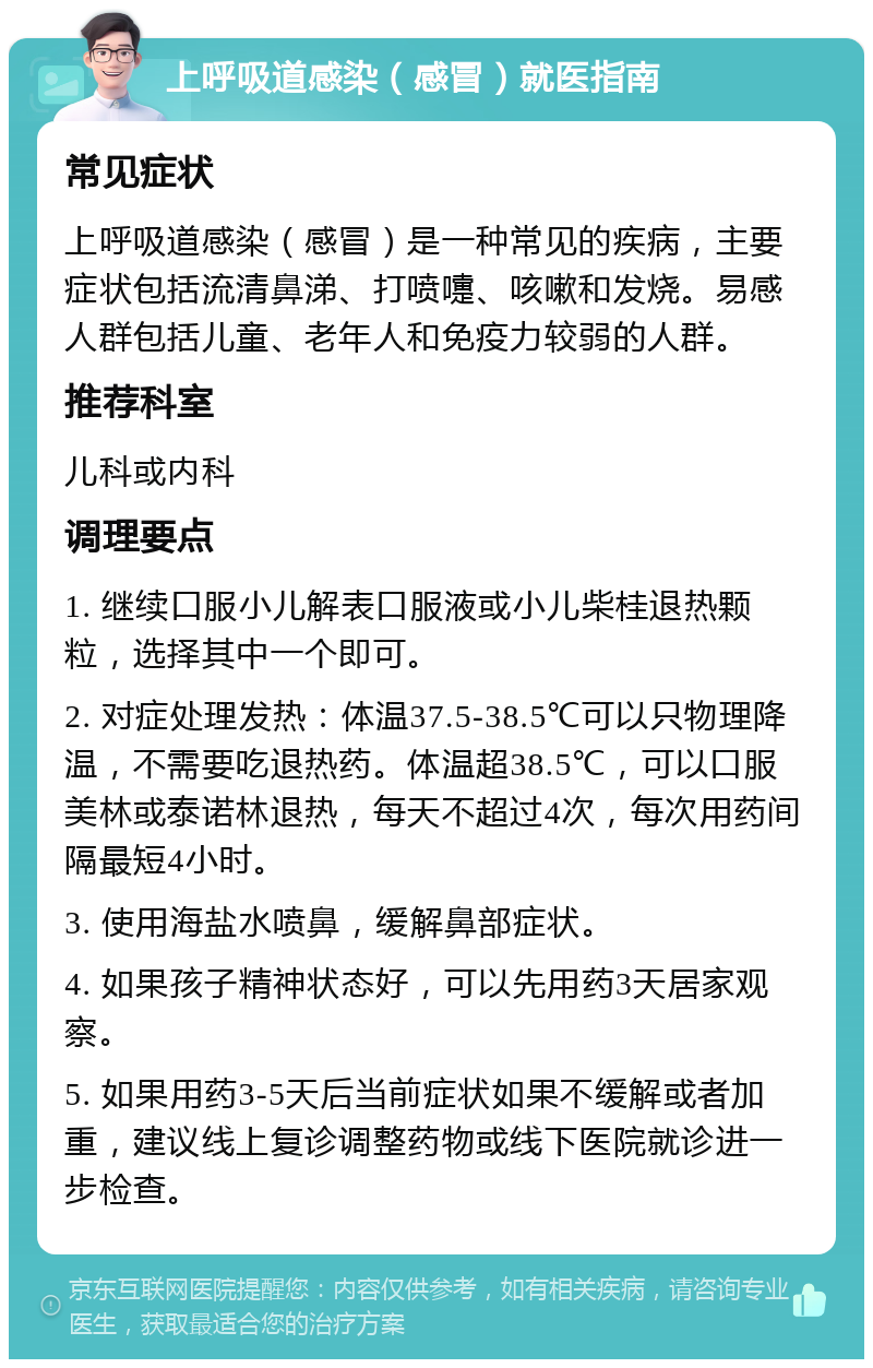 上呼吸道感染（感冒）就医指南 常见症状 上呼吸道感染（感冒）是一种常见的疾病，主要症状包括流清鼻涕、打喷嚏、咳嗽和发烧。易感人群包括儿童、老年人和免疫力较弱的人群。 推荐科室 儿科或内科 调理要点 1. 继续口服小儿解表口服液或小儿柴桂退热颗粒，选择其中一个即可。 2. 对症处理发热：体温37.5-38.5℃可以只物理降温，不需要吃退热药。体温超38.5℃，可以口服美林或泰诺林退热，每天不超过4次，每次用药间隔最短4小时。 3. 使用海盐水喷鼻，缓解鼻部症状。 4. 如果孩子精神状态好，可以先用药3天居家观察。 5. 如果用药3-5天后当前症状如果不缓解或者加重，建议线上复诊调整药物或线下医院就诊进一步检查。