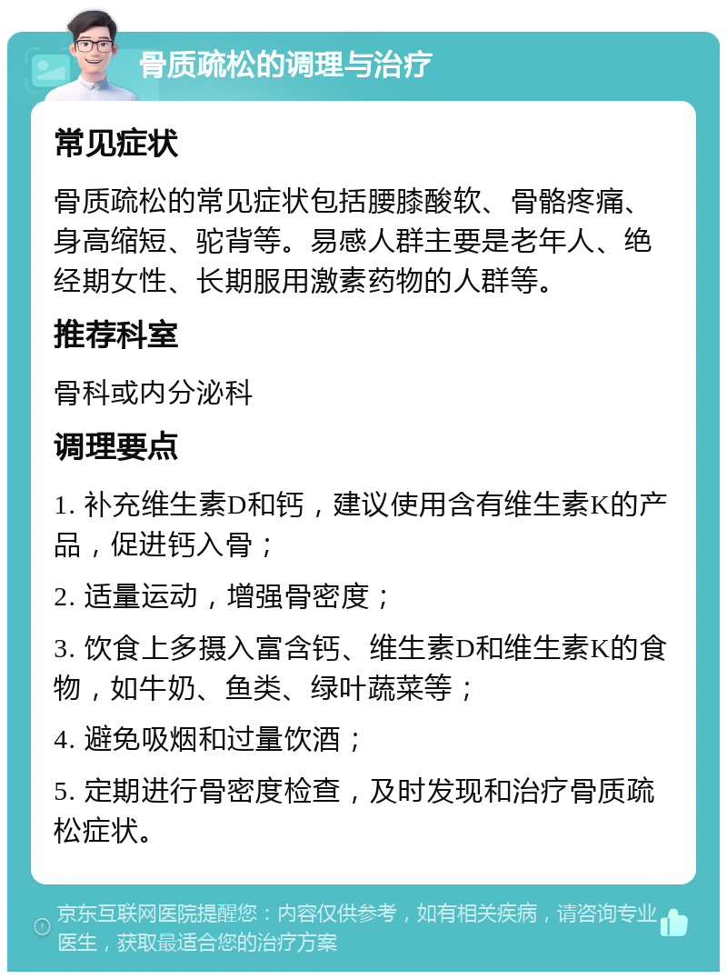 骨质疏松的调理与治疗 常见症状 骨质疏松的常见症状包括腰膝酸软、骨骼疼痛、身高缩短、驼背等。易感人群主要是老年人、绝经期女性、长期服用激素药物的人群等。 推荐科室 骨科或内分泌科 调理要点 1. 补充维生素D和钙，建议使用含有维生素K的产品，促进钙入骨； 2. 适量运动，增强骨密度； 3. 饮食上多摄入富含钙、维生素D和维生素K的食物，如牛奶、鱼类、绿叶蔬菜等； 4. 避免吸烟和过量饮酒； 5. 定期进行骨密度检查，及时发现和治疗骨质疏松症状。