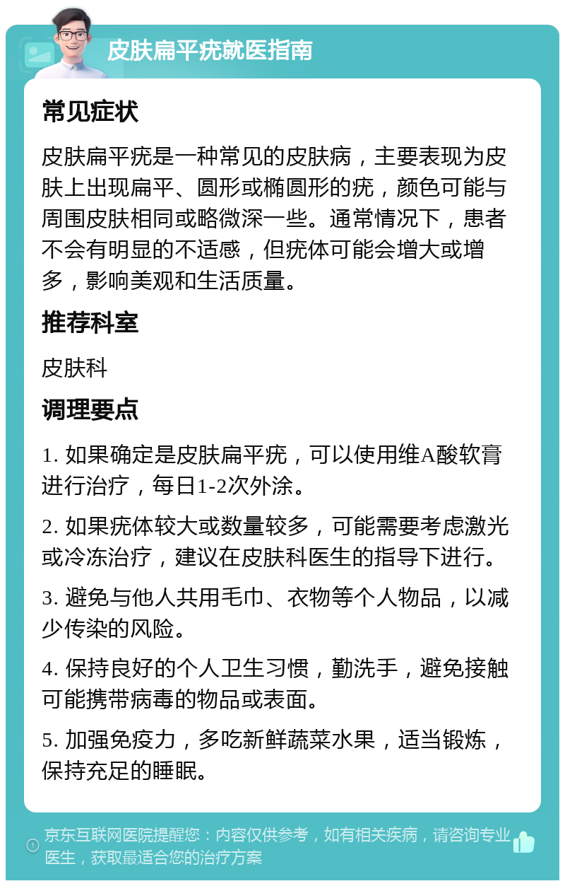 皮肤扁平疣就医指南 常见症状 皮肤扁平疣是一种常见的皮肤病，主要表现为皮肤上出现扁平、圆形或椭圆形的疣，颜色可能与周围皮肤相同或略微深一些。通常情况下，患者不会有明显的不适感，但疣体可能会增大或增多，影响美观和生活质量。 推荐科室 皮肤科 调理要点 1. 如果确定是皮肤扁平疣，可以使用维A酸软膏进行治疗，每日1-2次外涂。 2. 如果疣体较大或数量较多，可能需要考虑激光或冷冻治疗，建议在皮肤科医生的指导下进行。 3. 避免与他人共用毛巾、衣物等个人物品，以减少传染的风险。 4. 保持良好的个人卫生习惯，勤洗手，避免接触可能携带病毒的物品或表面。 5. 加强免疫力，多吃新鲜蔬菜水果，适当锻炼，保持充足的睡眠。