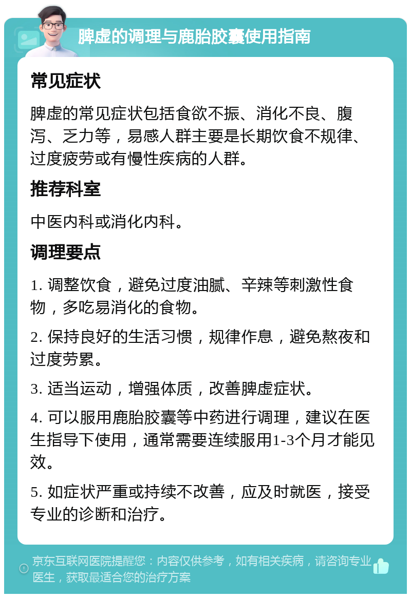 脾虚的调理与鹿胎胶囊使用指南 常见症状 脾虚的常见症状包括食欲不振、消化不良、腹泻、乏力等，易感人群主要是长期饮食不规律、过度疲劳或有慢性疾病的人群。 推荐科室 中医内科或消化内科。 调理要点 1. 调整饮食，避免过度油腻、辛辣等刺激性食物，多吃易消化的食物。 2. 保持良好的生活习惯，规律作息，避免熬夜和过度劳累。 3. 适当运动，增强体质，改善脾虚症状。 4. 可以服用鹿胎胶囊等中药进行调理，建议在医生指导下使用，通常需要连续服用1-3个月才能见效。 5. 如症状严重或持续不改善，应及时就医，接受专业的诊断和治疗。