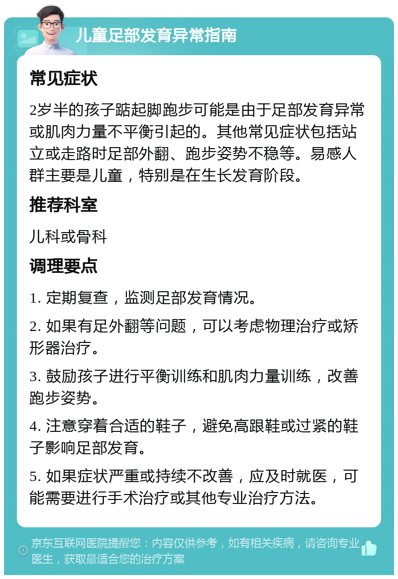 儿童足部发育异常指南 常见症状 2岁半的孩子踮起脚跑步可能是由于足部发育异常或肌肉力量不平衡引起的。其他常见症状包括站立或走路时足部外翻、跑步姿势不稳等。易感人群主要是儿童，特别是在生长发育阶段。 推荐科室 儿科或骨科 调理要点 1. 定期复查，监测足部发育情况。 2. 如果有足外翻等问题，可以考虑物理治疗或矫形器治疗。 3. 鼓励孩子进行平衡训练和肌肉力量训练，改善跑步姿势。 4. 注意穿着合适的鞋子，避免高跟鞋或过紧的鞋子影响足部发育。 5. 如果症状严重或持续不改善，应及时就医，可能需要进行手术治疗或其他专业治疗方法。