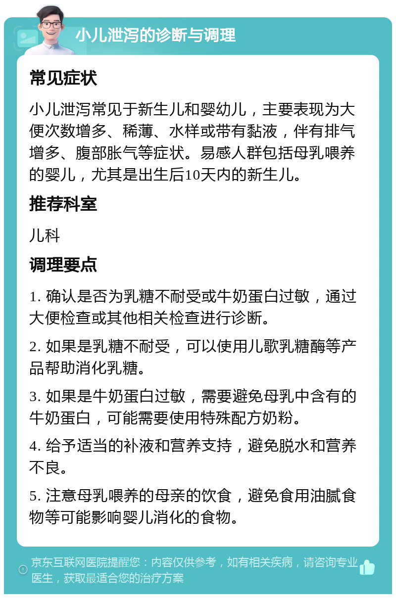 小儿泄泻的诊断与调理 常见症状 小儿泄泻常见于新生儿和婴幼儿，主要表现为大便次数增多、稀薄、水样或带有黏液，伴有排气增多、腹部胀气等症状。易感人群包括母乳喂养的婴儿，尤其是出生后10天内的新生儿。 推荐科室 儿科 调理要点 1. 确认是否为乳糖不耐受或牛奶蛋白过敏，通过大便检查或其他相关检查进行诊断。 2. 如果是乳糖不耐受，可以使用儿歌乳糖酶等产品帮助消化乳糖。 3. 如果是牛奶蛋白过敏，需要避免母乳中含有的牛奶蛋白，可能需要使用特殊配方奶粉。 4. 给予适当的补液和营养支持，避免脱水和营养不良。 5. 注意母乳喂养的母亲的饮食，避免食用油腻食物等可能影响婴儿消化的食物。