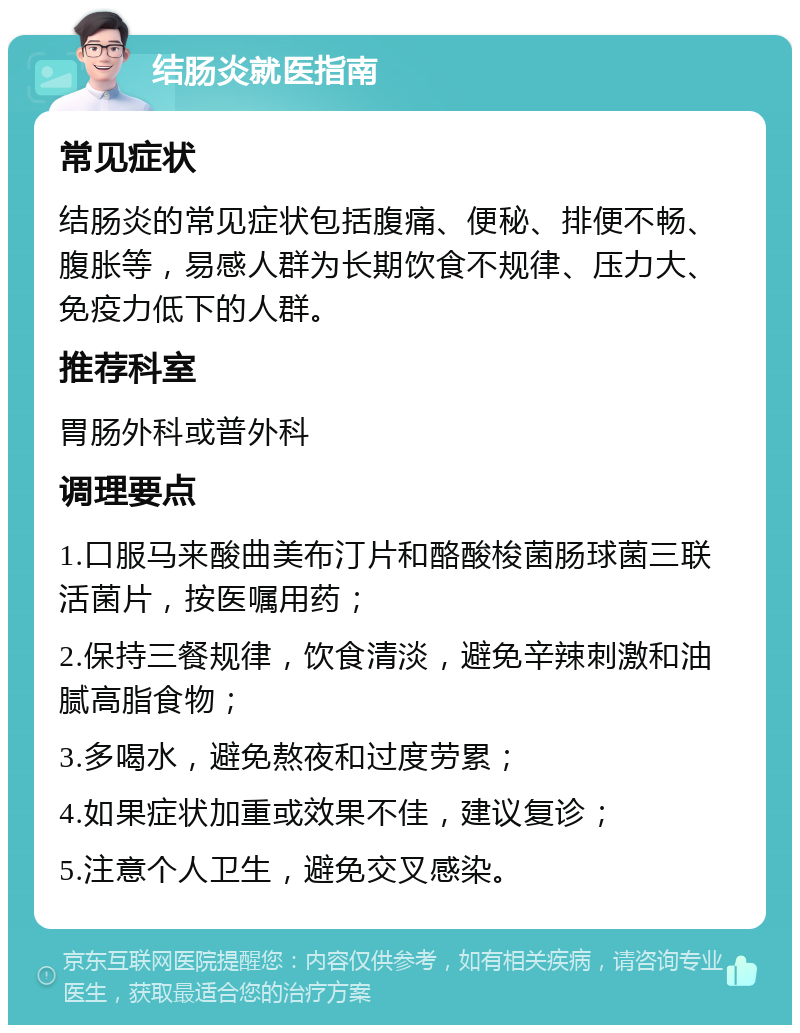 结肠炎就医指南 常见症状 结肠炎的常见症状包括腹痛、便秘、排便不畅、腹胀等，易感人群为长期饮食不规律、压力大、免疫力低下的人群。 推荐科室 胃肠外科或普外科 调理要点 1.口服马来酸曲美布汀片和酪酸梭菌肠球菌三联活菌片，按医嘱用药； 2.保持三餐规律，饮食清淡，避免辛辣刺激和油腻高脂食物； 3.多喝水，避免熬夜和过度劳累； 4.如果症状加重或效果不佳，建议复诊； 5.注意个人卫生，避免交叉感染。