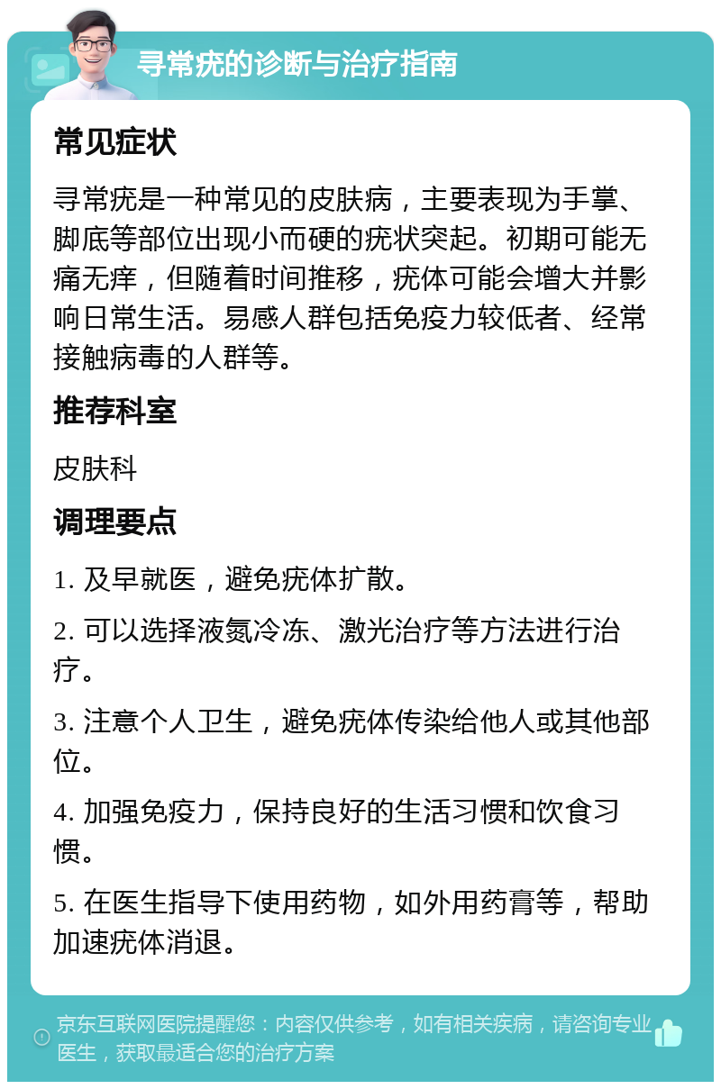 寻常疣的诊断与治疗指南 常见症状 寻常疣是一种常见的皮肤病，主要表现为手掌、脚底等部位出现小而硬的疣状突起。初期可能无痛无痒，但随着时间推移，疣体可能会增大并影响日常生活。易感人群包括免疫力较低者、经常接触病毒的人群等。 推荐科室 皮肤科 调理要点 1. 及早就医，避免疣体扩散。 2. 可以选择液氮冷冻、激光治疗等方法进行治疗。 3. 注意个人卫生，避免疣体传染给他人或其他部位。 4. 加强免疫力，保持良好的生活习惯和饮食习惯。 5. 在医生指导下使用药物，如外用药膏等，帮助加速疣体消退。