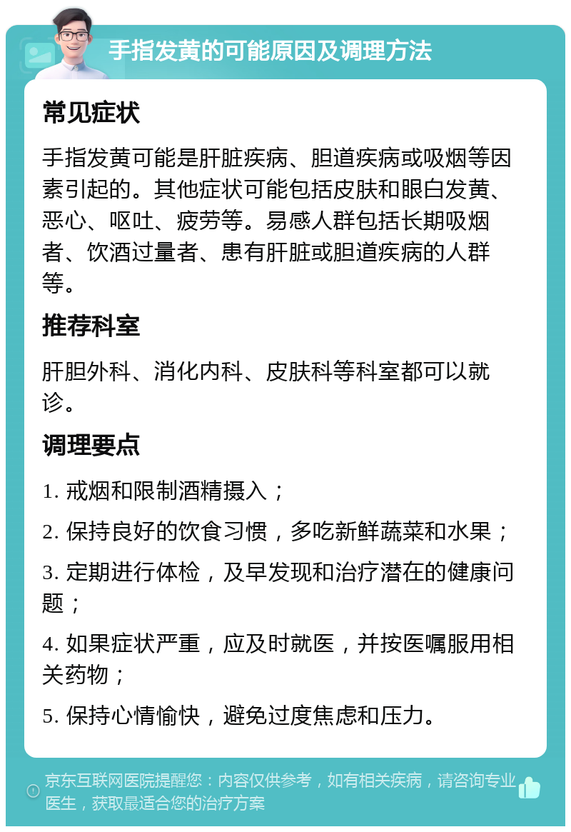 手指发黄的可能原因及调理方法 常见症状 手指发黄可能是肝脏疾病、胆道疾病或吸烟等因素引起的。其他症状可能包括皮肤和眼白发黄、恶心、呕吐、疲劳等。易感人群包括长期吸烟者、饮酒过量者、患有肝脏或胆道疾病的人群等。 推荐科室 肝胆外科、消化内科、皮肤科等科室都可以就诊。 调理要点 1. 戒烟和限制酒精摄入； 2. 保持良好的饮食习惯，多吃新鲜蔬菜和水果； 3. 定期进行体检，及早发现和治疗潜在的健康问题； 4. 如果症状严重，应及时就医，并按医嘱服用相关药物； 5. 保持心情愉快，避免过度焦虑和压力。