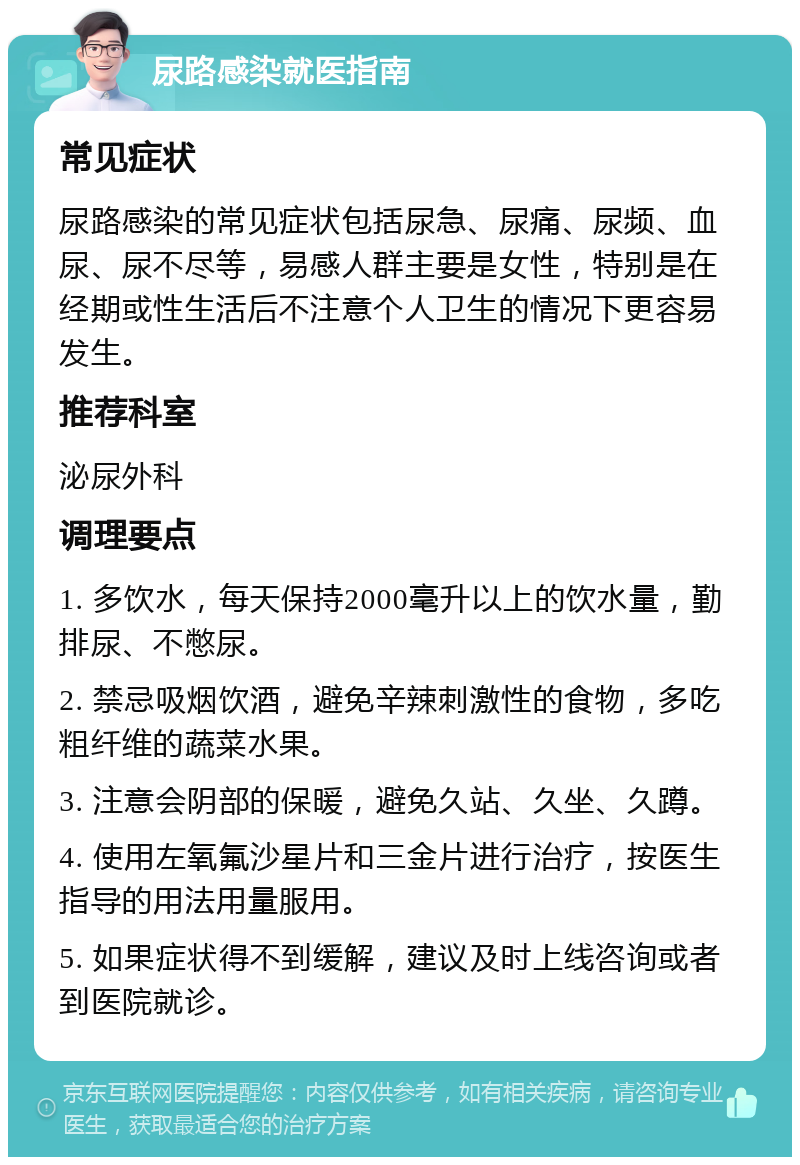 尿路感染就医指南 常见症状 尿路感染的常见症状包括尿急、尿痛、尿频、血尿、尿不尽等，易感人群主要是女性，特别是在经期或性生活后不注意个人卫生的情况下更容易发生。 推荐科室 泌尿外科 调理要点 1. 多饮水，每天保持2000毫升以上的饮水量，勤排尿、不憋尿。 2. 禁忌吸烟饮酒，避免辛辣刺激性的食物，多吃粗纤维的蔬菜水果。 3. 注意会阴部的保暖，避免久站、久坐、久蹲。 4. 使用左氧氟沙星片和三金片进行治疗，按医生指导的用法用量服用。 5. 如果症状得不到缓解，建议及时上线咨询或者到医院就诊。