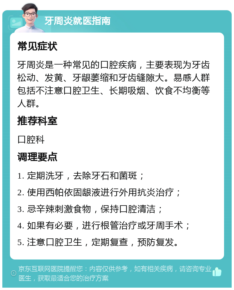 牙周炎就医指南 常见症状 牙周炎是一种常见的口腔疾病，主要表现为牙齿松动、发黄、牙龈萎缩和牙齿缝隙大。易感人群包括不注意口腔卫生、长期吸烟、饮食不均衡等人群。 推荐科室 口腔科 调理要点 1. 定期洗牙，去除牙石和菌斑； 2. 使用西帕依固龈液进行外用抗炎治疗； 3. 忌辛辣刺激食物，保持口腔清洁； 4. 如果有必要，进行根管治疗或牙周手术； 5. 注意口腔卫生，定期复查，预防复发。