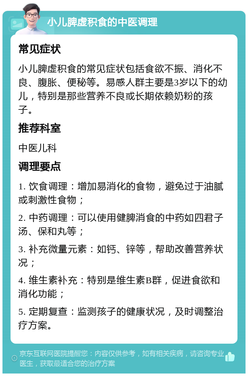 小儿脾虚积食的中医调理 常见症状 小儿脾虚积食的常见症状包括食欲不振、消化不良、腹胀、便秘等。易感人群主要是3岁以下的幼儿，特别是那些营养不良或长期依赖奶粉的孩子。 推荐科室 中医儿科 调理要点 1. 饮食调理：增加易消化的食物，避免过于油腻或刺激性食物； 2. 中药调理：可以使用健脾消食的中药如四君子汤、保和丸等； 3. 补充微量元素：如钙、锌等，帮助改善营养状况； 4. 维生素补充：特别是维生素B群，促进食欲和消化功能； 5. 定期复查：监测孩子的健康状况，及时调整治疗方案。