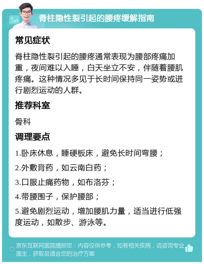 脊柱隐性裂引起的腰疼缓解指南 常见症状 脊柱隐性裂引起的腰疼通常表现为腰部疼痛加重，夜间难以入睡，白天坐立不安，伴随着腰肌疼痛。这种情况多见于长时间保持同一姿势或进行剧烈运动的人群。 推荐科室 骨科 调理要点 1.卧床休息，睡硬板床，避免长时间弯腰； 2.外敷膏药，如云南白药； 3.口服止痛药物，如布洛芬； 4.带腰围子，保护腰部； 5.避免剧烈运动，增加腰肌力量，适当进行低强度运动，如散步、游泳等。