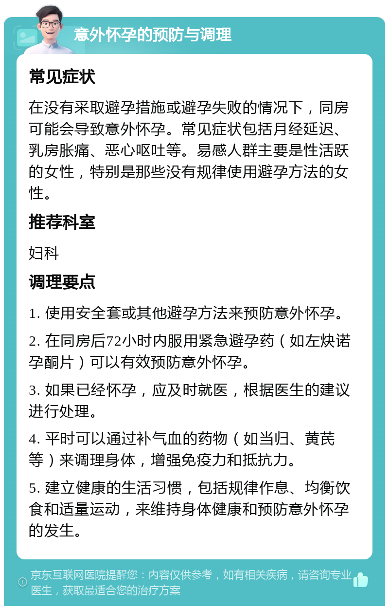 意外怀孕的预防与调理 常见症状 在没有采取避孕措施或避孕失败的情况下，同房可能会导致意外怀孕。常见症状包括月经延迟、乳房胀痛、恶心呕吐等。易感人群主要是性活跃的女性，特别是那些没有规律使用避孕方法的女性。 推荐科室 妇科 调理要点 1. 使用安全套或其他避孕方法来预防意外怀孕。 2. 在同房后72小时内服用紧急避孕药（如左炔诺孕酮片）可以有效预防意外怀孕。 3. 如果已经怀孕，应及时就医，根据医生的建议进行处理。 4. 平时可以通过补气血的药物（如当归、黄芪等）来调理身体，增强免疫力和抵抗力。 5. 建立健康的生活习惯，包括规律作息、均衡饮食和适量运动，来维持身体健康和预防意外怀孕的发生。