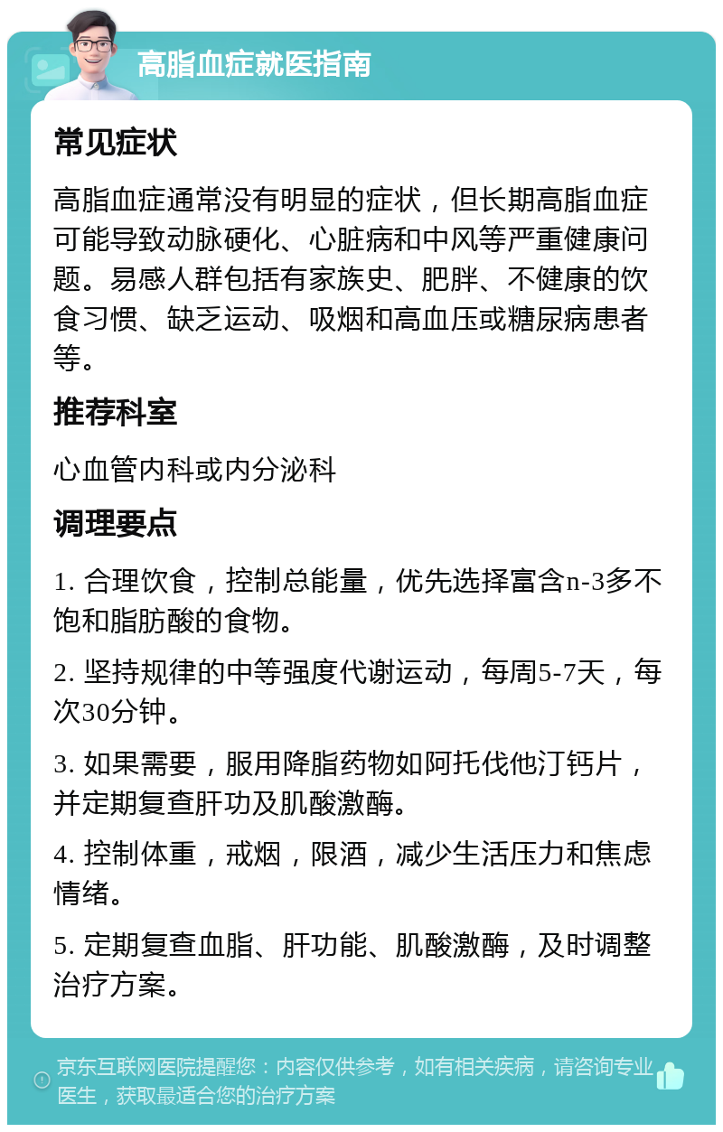 高脂血症就医指南 常见症状 高脂血症通常没有明显的症状，但长期高脂血症可能导致动脉硬化、心脏病和中风等严重健康问题。易感人群包括有家族史、肥胖、不健康的饮食习惯、缺乏运动、吸烟和高血压或糖尿病患者等。 推荐科室 心血管内科或内分泌科 调理要点 1. 合理饮食，控制总能量，优先选择富含n-3多不饱和脂肪酸的食物。 2. 坚持规律的中等强度代谢运动，每周5-7天，每次30分钟。 3. 如果需要，服用降脂药物如阿托伐他汀钙片，并定期复查肝功及肌酸激酶。 4. 控制体重，戒烟，限酒，减少生活压力和焦虑情绪。 5. 定期复查血脂、肝功能、肌酸激酶，及时调整治疗方案。